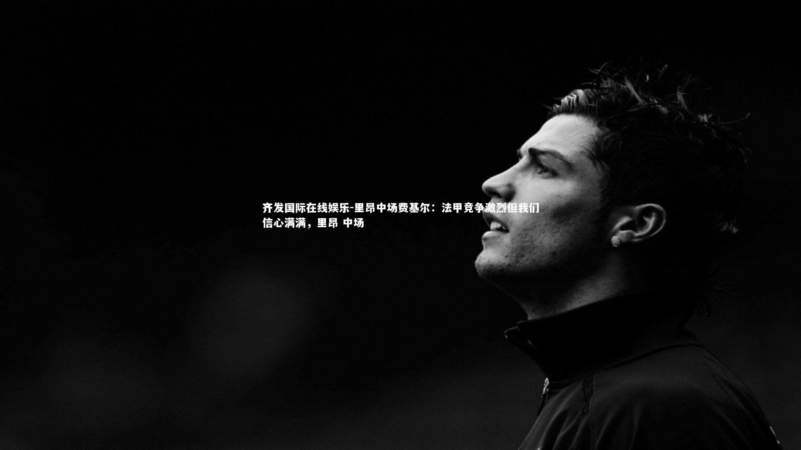 齐发国际在线娱乐-里昂中场费基尔：法甲竞争激烈但我们信心满满，里昂 中场