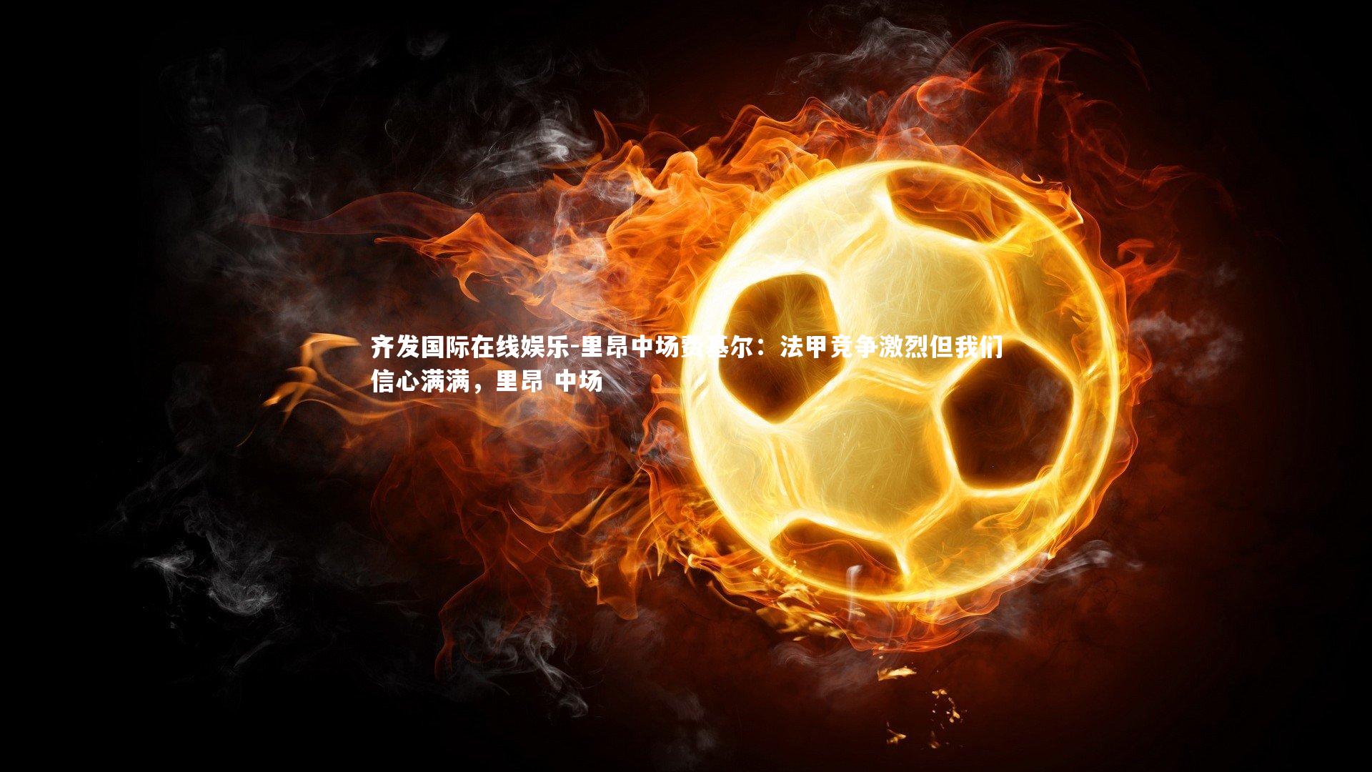 里昂中场费基尔:法甲竞争激烈但我们信心满满,里昂 中场